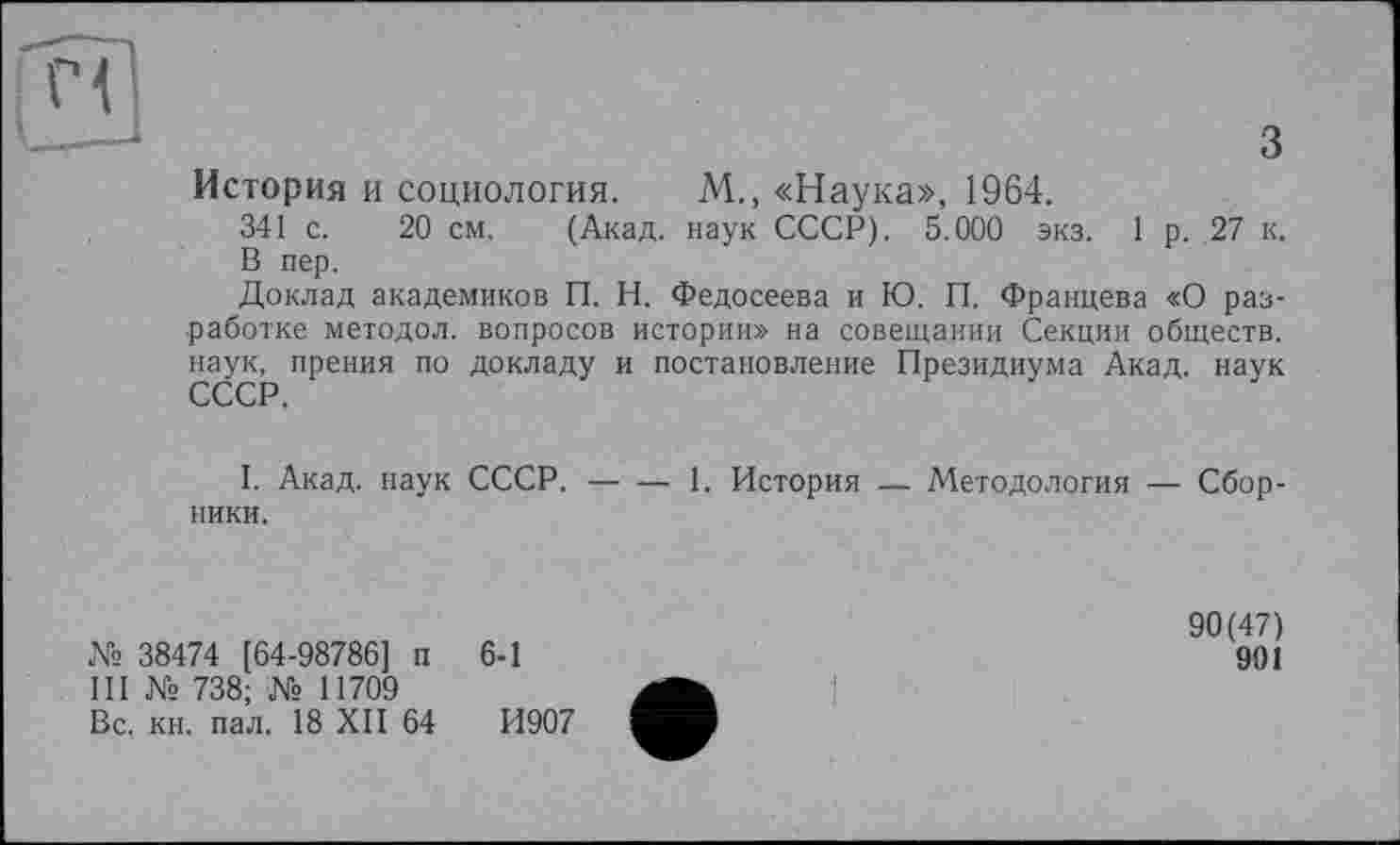 ﻿з
История и социология. М., «Наука», 1964.
341 с. 20 см. (Акад, наук СССР). 5.000 экз. 1 р. 27 к, В пер.
Доклад академиков П. Н. Федосеева и Ю. П. Францева «О разработке методол. вопросов истории» на совещании Секции обществ, наук, прения по докладу и постановление Президиума Акад, наук
I. Акад, наук СССР.------1. История — Методология — Сбор-
ники.
№ 38474 [64-98786] п III № 738; № 11709 Вс. кн. пал. 18 XII 64
6-1
И907
90(47)
901